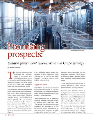 8
Ontario government renews Wine and Grape Strategy
By Melanie Franner
Promising
prospects:
T
he Ontario government has
recognized the economic
impact of the Ontario wine
industry by giving the nod to
the renewal of its 2009 Wine and Grape
Strategy. At the same time, it has upped
the ante by $3 million a year to total $75
million over the next five-year period.
“This renewal is absolutely fundamental
to the future growth and competitive-
ness of the Ontario wine and grape in-
dustry,” states Patrick Gedge, president
and CEO, Winery & Grower Alliance of
Ontario (WGAO). “The government’s
previous investment of $12 million a
year was announced in 2009 so we are
now in our final fiscal year of that five-
year program. That investment has been
key to our success over the last number
of years.”
In fact, VQA wine sales in Ontario have
increased by $100 million since 2008
(the year prior to the Wine and Grape
Strategy) – from $168 million in 2008
to $268 million in 2013.
Bigger and better
Tom O’Brien, founder and co-owner of
Cooper’s Hawk Vineyards in Lake Erie
North Shore, is an example of a smaller
winery that has benefitted from the gov-
ernment’s initial investment.
“We’ve been selling wine for three years
come July,” he says, adding that the win-
ery produces about 4,000 cases a year.
“The fact that the commitment has been
renewed is very significant for us. The
last round of funding enabled us to re-
coup some of the investment we made
in planting five acres of new vines.”
Although having benefitted from the
government investment, O’Brien is quick
to add that he doesn’t believe in govern-
ment supporting industry without some
return.
“I think the government realizes that in-
creasing the sales of Ontario wine will
be better for the economy,” he says.
According to the WGAO, the Ontario in-
dustry produces an economic impact of
$3.3 billion on the province’s economy.
It generates around 14,000 jobs and at-
tracts close to two million visitors annu-
ally – providing $644 million in tourism
and tourism-related economic impact.
The next round of financial investment,
which begins April 1, 2015, will also
come with a couple of other initiatives
to help increase sales of Ontario VQA
Fermentation/production.
 