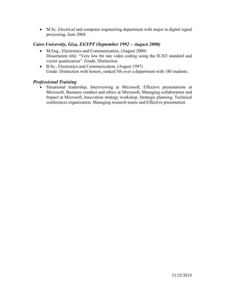 11/25/2015
 M.Sc. Electrical and computer engineering department with major in digital signal
processing, June 2004.
Cairo University, Giza, EGYPT (September 1992 – August 2000)
 M.Eng., Electronics and Communication, (August 2000)
Dissertation title: “Very low bit rate video coding using the H.263 standard and
vector quantization”. Grade: Distinction.
 B.Sc., Electronics and Communication, (August 1997)
Grade: Distinction with honors, ranked 5th over a department with 180 students.
Professional Training
 Situational leadership, Interviewing at Microsoft, Effective presentations at
Microsoft, Business conduct and ethics at Microsoft, Managing collaboration and
Impact at Microsoft, Innovation strategy workshop, Strategic planning, Technical
conferences organization, Managing research teams and Effective presentation
 
