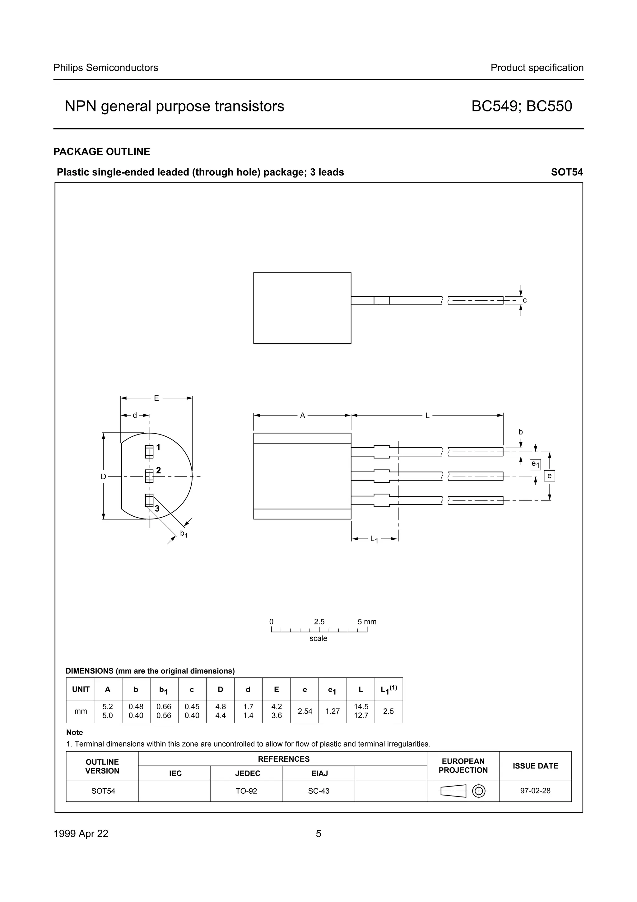 Philips Semiconductors

Product speciﬁcation

NPN general purpose transistors

BC549; BC550

PACKAGE OUTLINE
Plastic single-ended leaded (through hole) package; 3 leads

SOT54

c

E
d

A

L
b

1
e1

2

D

e

3
b1

L1

0

2.5

5 mm

scale

DIMENSIONS (mm are the original dimensions)
UNIT

A

b

b1

c

D

d

E

e

e1

L

L1(1)

mm

5.2
5.0

0.48
0.40

0.66
0.56

0.45
0.40

4.8
4.4

1.7
1.4

4.2
3.6

2.54

1.27

14.5
12.7

2.5

Note
1. Terminal dimensions within this zone are uncontrolled to allow for flow of plastic and terminal irregularities.
OUTLINE
VERSION
SOT54

1999 Apr 22

REFERENCES
IEC

JEDEC

EIAJ

TO-92

SC-43

5

EUROPEAN
PROJECTION

ISSUE DATE
97-02-28

 