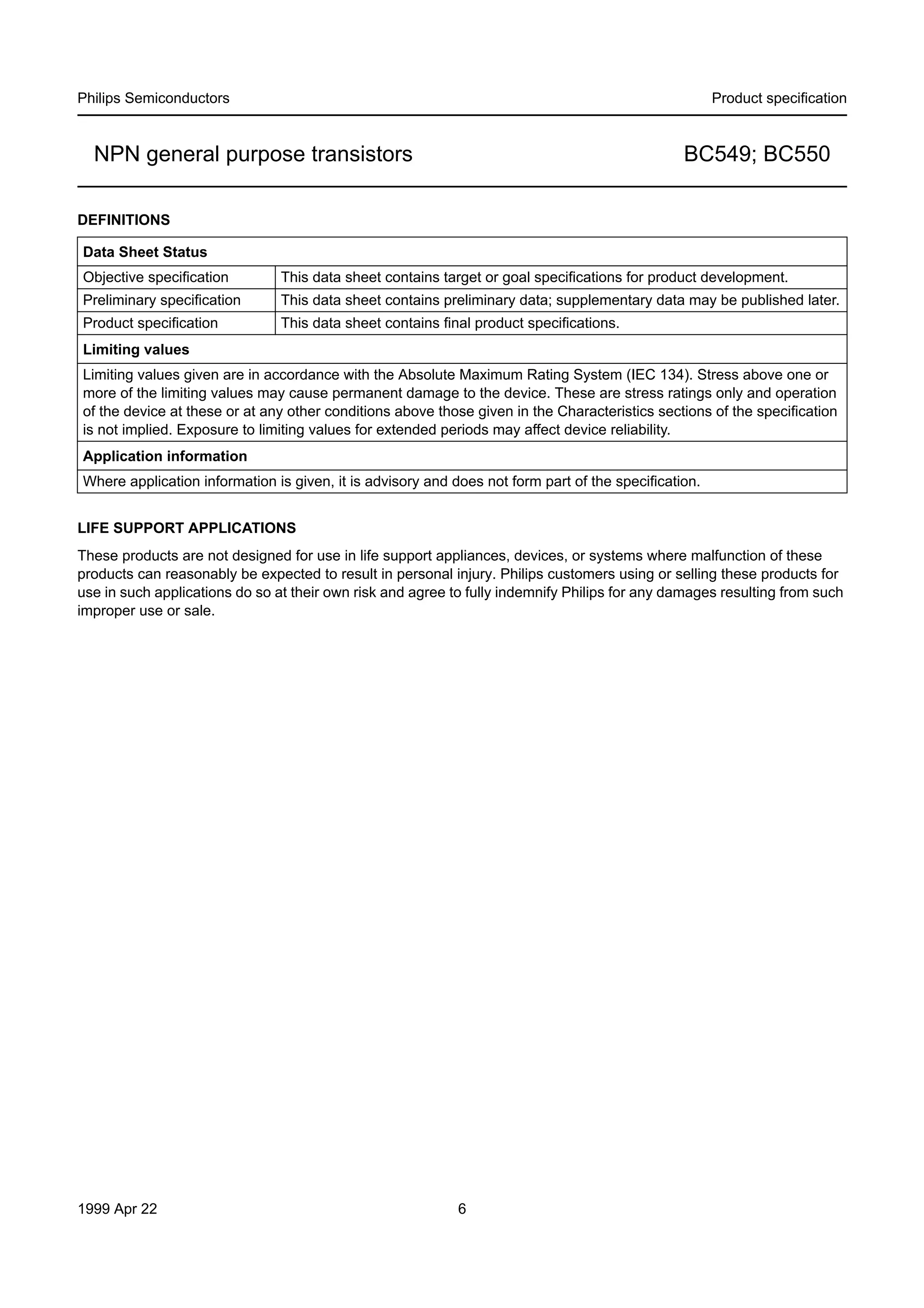 Philips Semiconductors

Product speciﬁcation

NPN general purpose transistors

BC549; BC550

DEFINITIONS
Data Sheet Status
Objective speciﬁcation

This data sheet contains target or goal speciﬁcations for product development.

Preliminary speciﬁcation

This data sheet contains preliminary data; supplementary data may be published later.

Product speciﬁcation

This data sheet contains ﬁnal product speciﬁcations.

Limiting values
Limiting values given are in accordance with the Absolute Maximum Rating System (IEC 134). Stress above one or
more of the limiting values may cause permanent damage to the device. These are stress ratings only and operation
of the device at these or at any other conditions above those given in the Characteristics sections of the speciﬁcation
is not implied. Exposure to limiting values for extended periods may affect device reliability.
Application information
Where application information is given, it is advisory and does not form part of the speciﬁcation.
LIFE SUPPORT APPLICATIONS
These products are not designed for use in life support appliances, devices, or systems where malfunction of these
products can reasonably be expected to result in personal injury. Philips customers using or selling these products for
use in such applications do so at their own risk and agree to fully indemnify Philips for any damages resulting from such
improper use or sale.

1999 Apr 22

6

 