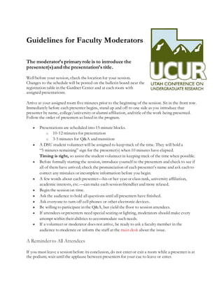 Guidelines for Faculty Moderators
The moderator’s primaryrole is to introduce the
presenter(s)and the presentation’s title.
Well before your session, check the location for your session.
Changes to the schedule will be posted on the bulletin board near the
registration table in the Gardner Center and at each room with
assigned presentations.
Arrive at your assigned room five minutes prior to the beginning of the session. Sit in the front row.
Immediately before each presenter begins, stand up and off to one side as you introduce that
presenter by name, college/universityor alumni affiliation, and title of the work being presented.
Follow the order of presenters as listed in the program.
 Presentations are scheduled into 15 minute blocks.
o 10-12 minutes for presentation
o 3-5 minutes for Q&A and transition
 A DSU student volunteer will be assigned to keep track of the time. They will hold a
“5 minutes remaining” sign for the presenter(s) when 10 minutes have elapsed.
Timing is tight, so assist the student volunteer in keeping track of the time when possible.
 Before formally starting the session, introduce yourself to the presenters and check to see if
all of them have arrived; check the pronunciation of each presenter’s name and ask each to
correct any mistakes or incomplete information before you begin.
 A few words about each presenter—his or her year or class rank, university affiliation,
academic interests, etc.—can make each session friendlier and more relaxed.
 Begin the session on time.
 Ask the audience to hold all questions until all presenters have finished.
 Ask everyone to turn off cell phones or other electronic devices.
 Be willing to participate in the Q&A, but yield the floor to session attendees.
 If attendees or presenters need special seating or lighting, moderators should make every
attempt within their abilities to accommodate such needs.
 If a volunteer or moderator does not arrive, be ready to ask a faculty member in the
audience to moderate or inform the staff at the main desk about the issue.
A Reminderto All Attendees
If you must leave a session before its conclusion, do not enter or exit a room while a presenter is at
the podium; wait until the applause between presenters for your cue to leave or enter.
 