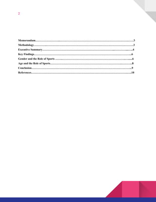 2
Memorandum……………………...……………………………………………………………….……3 
Methodology…………..…………………………………………………………………………………3 
Executive Summary…………………………………………………………………...…………....…..4 
Key Findings…………………………………………………………………………………………...6 
Gender and the Role of Sports ……..…………………………………………………………..…......6 
Age and the Role of Sports…………………………………………………………………..………...8 
Conclusion……………………………………………………………………………………………...9 
References………………………………………………………………………………………….…..10 
 
 
 