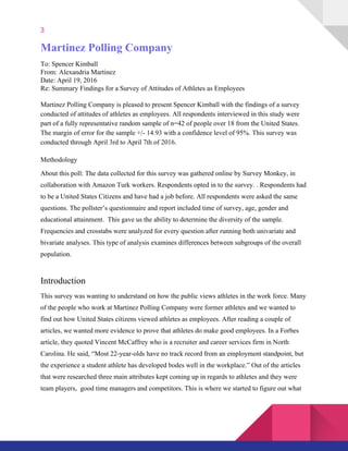 3
Martinez Polling Company  
To: Spencer Kimball  
From: Alexandria Martinez 
Date: April 19, 2016  
Re: Summary Findings for a Survey of Attitudes of Athletes as Employees 
 
Martinez Polling Company is pleased to present Spencer Kimball with the findings of a survey 
conducted of attitudes of athletes as employees. All respondents interviewed in this study were 
part of a fully representative random sample of n=42 of people over 18 from the United States. 
The margin of error for the sample +/­ 14.93 with a confidence level of 95%. This survey was 
conducted through April 3rd to April 7th of 2016.  
 
Methodology 
About this poll: The data collected for this survey was gathered online by Survey Monkey, in 
collaboration with Amazon Turk workers. Respondents opted in to the survey. . Respondents had 
to be a United States Citizens and have had a job before. All respondents were asked the same 
questions. The pollster’s questionnaire and report included time of survey, age, gender and 
educational attainment.  This gave us the ability to determine the diversity of the sample. 
Frequencies and crosstabs were analyzed for every question after running both univariate and 
bivariate analyses. This type of analysis examines differences between subgroups of the overall 
population. 
Introduction  
This survey was wanting to understand on how the public views athletes in the work force. Many 
of the people who work at Martinez Polling Company were former athletes and we wanted to 
find out how United States citizens viewed athletes as employees. After reading a couple of 
articles, we wanted more evidence to prove that athletes do make good employees. In a Forbes 
article, they quoted Vincent McCaffrey who is a recruiter and career services firm in North 
Carolina. He said, “​Most 22­year­olds have no track record from an employment standpoint, but 
the experience a student athlete has developed bodes well in the workplace.” Out of the articles 
that were researched three main attributes kept coming up in regards to athletes and they were 
team players,  good time managers and competitors. This is where we started to figure out what 
 