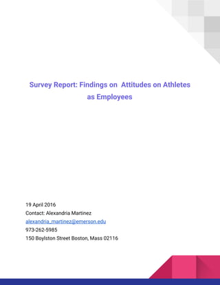 Survey Report: Findings on Attitudes on Athletes
as Employees
19 April 2016
Contact: Alexandria Martinez
alexandria_martinez@emerson.edu
973-262-5985
150 Boylston Street Boston, Mass 02116
 