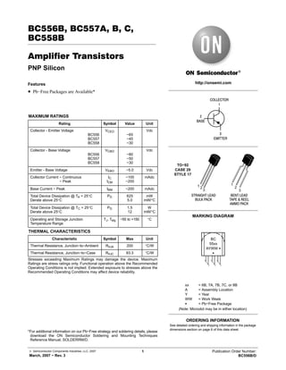 © Semiconductor Components Industries, LLC, 2007
March, 2007 − Rev. 3
1 Publication Order Number:
BC556B/D
BC556B, BC557A, B, C,
BC558B
Amplifier Transistors
PNP Silicon
Features
• Pb−Free Packages are Available*
MAXIMUM RATINGS
Rating Symbol Value Unit
Collector - Emitter Voltage
BC556
BC557
BC558
VCEO
−65
−45
−30
Vdc
Collector - Base Voltage
BC556
BC557
BC558
VCBO
−80
−50
−30
Vdc
Emitter - Base Voltage VEBO −5.0 Vdc
Collector Current − Continuous
Collector Current − Peak
IC
ICM
−100
−200
mAdc
Base Current − Peak IBM −200 mAdc
Total Device Dissipation @ TA = 25°C
Derate above 25°C
PD 625
5.0
mW
mW/°C
Total Device Dissipation @ TC = 25°C
Derate above 25°C
PD 1.5
12
W
mW/°C
Operating and Storage Junction
Temperature Range
TJ, Tstg −55 to +150 °C
THERMAL CHARACTERISTICS
Characteristic Symbol Max Unit
Thermal Resistance, Junction−to−Ambient RqJA 200 °C/W
Thermal Resistance, Junction−to−Case RqJC 83.3 °C/W
Stresses exceeding Maximum Ratings may damage the device. Maximum
Ratings are stress ratings only. Functional operation above the Recommended
Operating Conditions is not implied. Extended exposure to stresses above the
Recommended Operating Conditions may affect device reliability.
*For additional information on our Pb−Free strategy and soldering details, please
download the ON Semiconductor Soldering and Mounting Techniques
Reference Manual, SOLDERRM/D.
http://onsemi.com
COLLECTOR
1
2
BASE
3
EMITTER
See detailed ordering and shipping information in the package
dimensions section on page 6 of this data sheet.
ORDERING INFORMATION
1 2
3
1
2
BENT LEAD
TAPE & REEL
AMMO PACK
STRAIGHT LEAD
BULK PACK
3
TO−92
CASE 29
STYLE 17
MARKING DIAGRAM
BC
55xx
AYWW G
G
xx = 6B, 7A, 7B, 7C, or 8B
A = Assembly Location
Y = Year
WW = Work Week
G = Pb−Free Package
(Note: Microdot may be in either location)
 