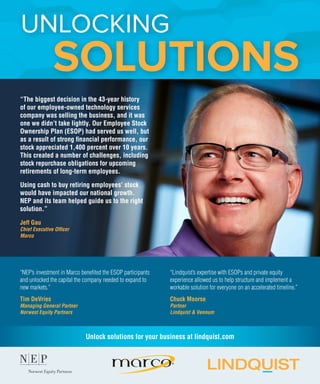 SOLUTIONS
“NEP’s investment in Marco benefited the ESOP participants
and unlocked the capital the company needed to expand to
new markets.”
Tim DeVries
Managing General Partner
Norwest Equity Partners
“The biggest decision in the 43-year history
of our employee-owned technology services
company was selling the business, and it was
one we didn’t take lightly. Our Employee Stock
Ownership Plan (ESOP) had served us well, but
as a result of strong financial performance, our
stock appreciated 1,400 percent over 10 years.
This created a number of challenges, including
stock repurchase obligations for upcoming
retirements of long-term employees.
Using cash to buy retiring employees’ stock
would have impacted our national growth.
NEP and its team helped guide us to the right
solution.”
Jeff Gau
Chief Executive Officer
Marco
“Lindquist’s expertise with ESOPs and private equity
experience allowed us to help structure and implement a
workable solution for everyone on an accelerated timeline.”
Chuck Moorse
Partner
Lindquist & Vennum
UNLOCKING
Unlock solutions for your business at lindquist.com
 