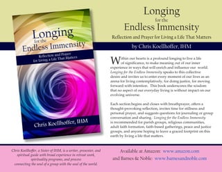 Longing
for the
Endless Immensity
Reflection and Prayer for Living a Life That Matters
by Chris Koellhoffer, IHM
Available at Amazon: www.amazon.com
and Barnes & Noble: www.barnesandnoble.com
Within our hearts is a profound longing to live a life
of significance, to make meaning out of our inner
experience in ways that will enrich and influence our world.
Longing for the Endless Immensity speaks to this collective
desire and invites us to enter every moment of our lives as an
arena for living contemplatively, for doing justice, for moving
forward with intention. This book underscores the wisdom
that no aspect of our everyday living is without impact on our
evolving universe.
Each section begins and closes with breathprayer, offers a
thought-provoking reflection, invites time for stillness and
personal prayer, and suggests questions for journaling or group
conversation and sharing. Longing for the Endless Immensity
is recommended for parish groups, religious communities,
adult faith formation, faith-based gatherings, peace and justice
groups, and anyone hoping to leave a graced footprint on this
earth by living a life that matters.
Chris Koellhoffer, a Sister of IHM, is a writer, presenter, and
spiritual guide with broad experience in retreat work,
spirituality programs, and process
connecting the soul of a group with the soul of the world.
 