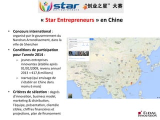 «	
  Star	
  Entrepreneurs	
  »	
  en	
  Chine	
  	
  	
  
•  Concours	
  interna3onal	
  :	
  
organisé	
  par	
  le	
  gouvernement	
  du	
  
Nanshan	
  Arrondissement,	
  dans	
  la	
  
ville	
  de	
  Shenzhen	
  
•  Condi3ons	
  de	
  par3cipa3on	
  
pour	
  l’année	
  2014	
  :	
  	
  
–  jeunes	
  entreprises	
  
innovantes	
  (établie	
  après	
  
01/01/2009,	
  revenu	
  annuel	
  
2013	
  <	
  €17,8	
  millions)	
  
–  startup	
  (qui	
  envisage	
  de	
  
s’établir	
  en	
  Chine	
  dans	
  
moins	
  6	
  mois)	
  
•  Critères	
  de	
  sélec3on	
  :	
  degrés	
  
d’innovaLon,	
  business	
  model,	
  
markeLng	
  &	
  distribuLon,	
  
l’équipe,	
  présentaLon,	
  clientèle	
  
ciblée,	
  chiﬀres	
  ﬁnancières	
  et	
  
projecLons,	
  plan	
  de	
  ﬁnancement	
  
 