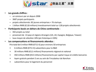 •  Les	
  grands	
  chiﬀres	
  :	
  	
  
–  un	
  concours	
  par	
  an	
  depuis	
  2008	
  
–  3687	
  projets	
  parLcipants	
  
–  projets	
  sélecLonnés:	
  82	
  jeunes	
  entreprises	
  +	
  76	
  startups	
  	
  
–  1	
  billion	
  RMB	
  (€118	
  millions)	
  invesLssement	
  total	
  sur	
  128	
  projets	
  sélecLonnés	
  
•  Par3cipants	
  basés	
  en	
  dehors	
  de	
  Chine	
  con3nentale	
  :	
  	
  
–  442	
  projets	
  au	
  total	
  
–  provenant	
  de	
  	
  13	
  pays	
  et	
  régions	
  étrangers	
  (US,	
  UK,	
  Espagne,	
  Belgique,	
  Taiwan)	
  
–  taux	
  moyen	
  de	
  sélecLon	
  10%	
  (pic	
  historique	
  à	
  50%)	
  
•  Les	
  compensa3ons	
  et	
  ﬁnancements	
  aDendus	
  :	
  	
  
	
  Prix	
  total	
  de	
  6	
  million	
  RMB	
  (€711	
  K)	
  pour	
  environs	
  50	
  entreprises	
  
	
  +	
   	
  6	
  millions	
  RMB	
  (€711	
  K)	
  subvenLons	
  pour	
  la	
  R&D	
  	
  
	
  +	
   	
  30	
  millions	
  RMB	
  (€3,5	
  millions)	
  ﬁnancements	
  régional	
  et	
  naLonal	
  	
  	
  
	
  +	
   	
  450	
  millions	
  RMB	
  (€53	
  millions)	
  ﬁnancements	
  par	
  capital	
  risque	
  et	
  crédits	
  bancaires	
  
	
  +	
   	
  loyers	
  gratuits	
  pendant	
  3	
  ans	
  au	
  sein	
  de	
  l’incubateur	
  de	
  Nanshan	
  
	
  +	
   	
  subvenLons	
  pour	
  le	
  logement	
  du	
  personnel	
  
 