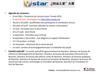 •  Agenda	
  du	
  concours	
  :	
  	
  
–  6	
  mai	
  2014	
  :	
  l’ouverture	
  du	
  concours	
  pour	
  l’année	
  2014	
  
–  6	
  mai	
  à	
  25	
  juin	
  :	
  l’inscripLon	
  sur	
  hcp://star.sznsibi.org	
  
–  30	
  juin	
  à	
  25	
  juillet	
  :	
  qualiﬁcaLon	
  des	
  parLcipants	
  et	
  consLtuLon	
  de	
  jury	
  
–  28	
  juillet	
  à	
  8	
  août	
  :	
  première	
  sélecLon	
  (y	
  compris	
  la	
  formaLon)	
  
–  15	
  août	
  :	
  formaLon	
  pour	
  la	
  demi-­‐ﬁnale	
  
–  25	
  à	
  27	
  août	
  :	
  demi-­‐ﬁnale	
  
–  5	
  septembre	
  :	
  formaLon	
  pour	
  la	
  ﬁnale	
  
–  8	
  septembre	
  à	
  10	
  octobre	
  :	
  due-­‐diligence	
  et	
  rapport	
  d’évaluaLon	
  
–  27	
  à	
  29	
  octobre	
  :	
  la	
  ﬁnale	
  
–  14	
  novembre	
  :	
  cérémonie	
  de	
  la	
  remise	
  de	
  prix	
  
–  Le	
  reste	
  :	
  services	
  d’accompagnement	
  pour	
  la	
  réalisaLon	
  du	
  projet	
  
•  Comité	
  exécu3f	
  :	
  le	
  comité	
  exécuLf	
  du	
  gouvernement	
  de	
  Nanshan,	
  directeur	
  du	
  bureau	
  de	
  
réforme	
  et	
  développement	
  de	
  Nanshan,	
  directeur	
  du	
  bureau	
  de	
  promoLon	
  d’économie	
  de	
  
Nanshan,	
  directeur	
  du	
  bureau	
  des	
  aﬀaires	
  civiles	
  de	
  Nanshan,	
  directeur	
  du	
  ﬁnances	
  publiques	
  
de	
  Nanshan,	
  directeur	
  du	
  bureau	
  de	
  ressources	
  humaines	
  de	
  Nanshan,	
  directeur	
  du	
  bureau	
  de	
  
commission	
  de	
  science,	
  technologie	
  et	
  innovaLon	
  de	
  Nanshan,	
  directeur	
  de	
  l’incubateur	
  hi-­‐
tech	
  de	
  Nanshan	
  
	
  
	
   	
   	
   	
   	
   	
   	
   	
   	
  Contact	
  :	
  chinadesk@ﬁdalinnovaLon.com	
  
 