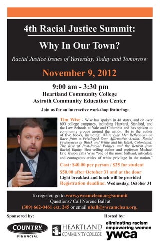 4th Racial Justice Summit:
Why In Our Town?
Racial Justice Issues of Yesterday, Today and Tomorrow
November 9, 2012
9:00 am - 3:30 pm
Heartland Community College
Astroth Community Education Center
	 Join us for an interactive workshop featuring:
Tim Wise - Wise has spoken in 48 states, and on over
600 college campuses, including Harvard, Stanford, and
the Law Schools at Yale and Columbia and has spoken to
community groups around the nation. He is the author
of five books, including: White Like Me: Reflections on
Race from a Privileged Son; Affirmative Action: Racial
Preferences in Black and White and his latest, Colorblind:
The Rise of Post-Racial Politics and the Retreat from
Racial Equity. Best-selling author and professor Michael
Eric Kyson calls Wise “one of the most brilliant, articulate
and courageous critics of white privilege in the nation.”
Cost: $40.00 per person / $25 for student
$50.00 after October 31 and at the door
Light breakfast and lunch will be provided
Registration deadline: Wednesday, October 31
Sponsored by: 		 	 Hosted by:
To register, go to www.ywcamclean.org/summit
Questions? Call Norene Ball at
(309) 662-0461 ext. 245 or email nball@ywcamclean.org.
 