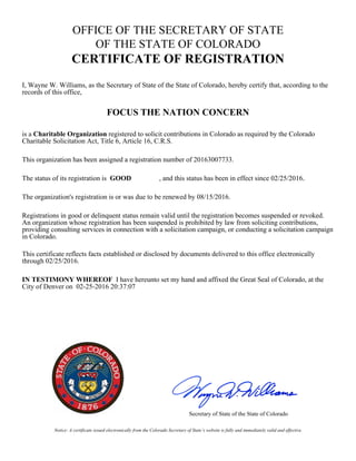 Notice: A certificate issued electronically from the Colorado Secretary of State’s website is fully and immediately valid and effective.
OFFICE OF THE SECRETARY OF STATE
OF THE STATE OF COLORADO
CERTIFICATE OF REGISTRATION
I, Wayne W. Williams, as the Secretary of State of the State of Colorado, hereby certify that, according to the
records of this office,
FOCUS THE NATION CONCERN
is a Charitable Organization registered to solicit contributions in Colorado as required by the Colorado
Charitable Solicitation Act, Title 6, Article 16, C.R.S.
This organization has been assigned a registration number of 20163007733.
The status of its registration is GOOD , and this status has been in effect since 02/25/2016.
The organization's registration is or was due to be renewed by 08/15/2016.
Registrations in good or delinquent status remain valid until the registration becomes suspended or revoked.
An organization whose registration has been suspended is prohibited by law from soliciting contributions,
providing consulting services in connection with a solicitation campaign, or conducting a solicitation campaign
in Colorado.
This certificate reflects facts established or disclosed by documents delivered to this office electronically
through 02/25/2016.
IN TESTIMONY WHEREOF I have hereunto set my hand and affixed the Great Seal of Colorado, at the
City of Denver on 02-25-2016 20:37:07
Secretary of State of the State of Colorado
 