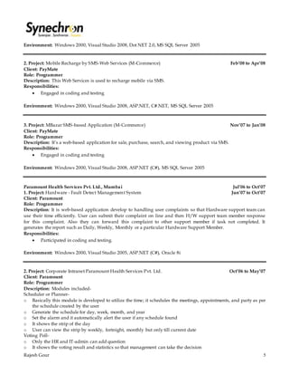 Rajesh Gour 5
Environment: Windows 2000, Visual Studio 2008, Dot NET 2.0, MS SQL Server 2005
2. Project: Mobile Recharge by SMS-Web Services (M-Commerce) Feb’08 to Apr’08
Client: PayMate
Role: Programmer
Description: This Web Services is used to recharge mobile via SMS.
Responsibilities:
 Engaged in coding and testing
Environment: Windows 2000, Visual Studio 2008, ASP.NET, C#.NET, MS SQL Server 2005
3. Project: MBazar SMS-based Application (M-Commerce) Nov’07 to Jan’08
Client: PayMate
Role: Programmer
Description: It’s a web-based application for sale, purchase, search, and viewing product via SMS.
Responsibilities:
 Engaged in coding and testing
Environment: Windows 2000, Visual Studio 2008, ASP.NET (C#), MS SQL Server 2005
Paramount Health Services Pvt. Ltd., Mumbai Jul’06 to Oct’07
1. Project: Hardware - Fault Detect Management System Jun’07 to Oct’07
Client: Paramount
Role: Programmer
Description: It is web-based application develop to handling user complaints so that Hardware support team can
use their time efficiently. User can submit their complaint on line and then H/W support team member response
for this complaint. Also they can forward this complaint to other support member if task not completed. It
generates the report such as Daily, Weekly, Monthly or a particular Hardware Support Member.
Responsibilities:
 Participated in coding and testing.
Environment: Windows 2000, Visual Studio 2005, ASP.NET (C#), Oracle 8i
2. Project: Corporate Intranet Paramount Health Services Pvt. Ltd. Oct’06 to May’07
Client: Paramount
Role: Programmer
Description: Modules included-
Scheduler or Planner-
o Basically this module is developed to utilize the time; it schedules the meetings, appointments, and party as per
the schedule created by the user
o Generate the schedule for day, week, month, and year
o Set the alarm and it automatically alert the user if any schedule found
o It shows the strip of the day
o User can view the strip by weekly, fortnight, monthly but only till current date
Voting Poll-
o Only the HR and IT-admin can add question
o It shows the voting result and statistics so that management can take the decision
 