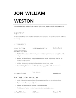 JON WILLIAM
WESTON
1301PUTNAM AVENUE,PLAINFIELD,NEW JERSEY,908-757-7263, WWW.JWESTON4460@YAHOO.COM
OBJECTIVE
To obtain a position that will provide me with an opportunity to develop my experiences and that will assistin making a difference in
my community
EXPERIENCE
1/1/2014 TO 2/3/2014 S.A.F.E. Management of Fl. LLC East Rutherford, N.J.
SECURITY OFFICER
 Patrolled industrial and commercial premises to prevent and detect signs of intrusion, ensured security of doors, windows,
and gate.
 Monitored and authorized entrance, departure of employees, visitors, and other persons to guard againsttheft and
maintained security of premises.
 Circulated amongst visitors, patrons, and employees to preserve order and protect property.
 Operated detecting devices to screen individual and prevent passage of prohibited articles into restricted areas.
11/1/2006 TO 12/31/2012
Brook stone,Inc.
Bridgewater ,N.J.
STOCK & SALES ASSOCIATE,GREETER
 Greeted all customers with handouts for sales information and maintained neat and clean work area at all times.
 Kept and maintained inventory records of products.
 Interacted with customs in the store and assisted in packing their purchases.
 Provided exceptional customer service at all times, maintained courtesy and professionalism.
1/21/1993 TO 8/14/2010 AMC Theaters Bridgewater ,N.J.
 