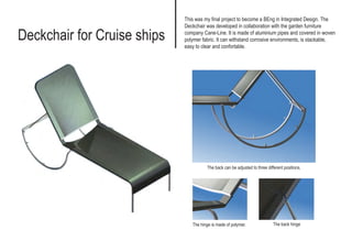 Deckchair for Cruise ships
This was my final project to become a BEng in Integrated Design. The
Deckchair was developed in collaboration with the garden furniture
company Cane-Line. It is made of aluminium pipes and covered in woven
polymer fabric. It can withstand corrosive environments, is stackable,
easy to clear and confortable.
The back can be adjusted to three different positions.
The hinge is made of polymer. The back hinge
 