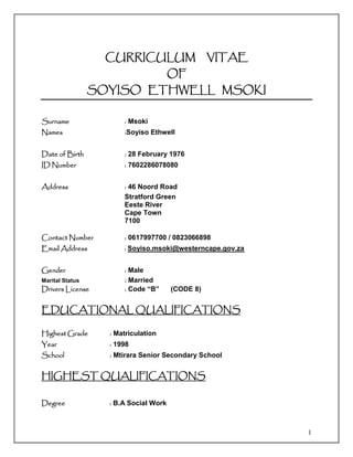 1
CURRICULUM VITAE
OF
SOYISO ETHWELL MSOKI
Surname : Msoki
Names :Soyiso Ethwell
Date of Birth : 28 February 1976
ID Number : 7602286078080
Address : 46 Noord Road
Stratford Green
Eeste River
Cape Town
7100
Contact Number : 0617997700 / 0823066898
Email Address : Soyiso.msoki@westerncape.gov.za
Gender : Male
Marital Status : Married
Drivers License : Code “B” (CODE 8)
EDUCATIONAL QUALIFICATIONS
Highest Grade : Matriculation
Year : 1998
School : Mtirara Senior Secondary School
HIGHEST QUALIFICATIONS
Degree : B.A Social Work
 