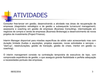 08/02/2016 3
ATIVIDADES
Consultor free-lancer em gestão, desenvolvendo a atividade nas áreas de recuperação de
empresas (diagnóstico estratégico e de gestão e subsequente turnaround management),
assessoria e coaching em gestão de empresas (Business Consulting), intermediação em
negócios de compra e venda de empresas (Business Brokerage) e desenvolvimento de novos
projetos de investimento (Project Finance).
Interim Manager disponível para missões específicas de sólido valor acrescentado mas com
duração limitada (fusões e aquisições, projetos especiais, novas actividades e serviços –
“start-up”, reestruturações, gestão de transição, gestão de crises, mentor em gestão ou
coaching).
O interim management consiste na contratação temporária de executivos de topo, com
comprovada experiência de gestão, o que assegura grande flexibilidade e perfeita adequação
a necessidades pontuais das empresas.
 