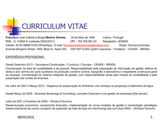 08/02/2016 5
CURRICULUM VITAE
Francisco José Calheiros Braga Martins Simões 30 de Maio de 1956 Lisboa - Portugal
RNE : G 123905 E (validade 08/02/2017) CPF : 704.769.401-33 Passaporte: L876003
Celular: 55 85 98889 5705 (WhatsApp) E-mail: franciscomartinssimoes@outlook.com Skype: franciscomsimoes
Avenida Benjamin Brasil, 1600, Bloco E, Apart 204 CEP 60712-003 Jardim Cearense – Fortaleza – CEARÁ – BRASIL
EXPERIÊNCIA PROFISSIONAL
Desde Setembro 2013 – Socorpena Construções – Cumbuco / Caucaia – CEARÁ – BRASIL
Coordenação da área de contabilidade e de pessoal. Responsabilidade pela preparação de informação de gestão relativa às
obras e aos centros de custo auxiliares da produção (canteiro central, topografia e laboratório) e respeitante à estrutura geral
da empresa. Coordenação do sistema integrado de gestão, com responsabilidade direta pelo módulo de contabilidade e pela
preparação das contas da empresa.
De Julho de 2007 a Março 2012 – Negócios de preservação do Ambiente, com enfoque na poupança e tratamento de água.
Desde Março de 2005 – Business Brokerage & Consulting: consultor financeiro e em gestão de empresas (free lancer).
Julho de 2001 a Fevereiro de 2005 – Windsurf Guincho
Reestruturação económica, saneamento financeiro, implementação de novos modelos de gestão e reorientação estratégica
(desenvolvimento da marca e projecto de expansão da rede de lojas em franchising) das surf shop WSG – Windsurf Guincho.
 