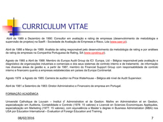 08/02/2016 7
CURRICULUM VITAE
Abril de 1989 a Dezembro de 1990: Consultor em avaliação e rating de empresas (desenvolvimento de metodologia e
supervisão de projetos) na SaeR - Sociedade de Avaliação de Empresas e Risco, Lda (www.saer.pt).
Abril de 1988 a Março de 1989: Analista de rating responsável pelo desenvolvimento da metodologia de rating e por análises
de rating de empresas na Companhia Portuguesa de Rating, SA (www.cprating.pt).
Agosto de 1985 a Abril de 1988: Membro do Europa Audit Group da ICI Europa, Ltd – Bélgica responsável pela avaliação e
diagnóstico de organizações industriais e comerciais e dos seus sistemas de controlo interno e de tratamento de informação
nas diversas áreas de gestão e, a partir de 1987, membro do Financial Support Group com responsabilidade de controlo
interno e financeiro quanto a empresas estabelecidas em países da Europa Continental.
Agosto 1978 a Agosto de 1985: Carreira de auditor na Price Waterhouse – Bélgica até nível de Audit Supervisor.
Abril de 1981 a Setembro de 1983: Diretor Administrativo e Financeiro de empresa em Portugal.
FORMAÇÃO ACADÉMICA
Université Catholique de Louvain – Institut d' Administration et de Gestion: Maître en Administration et en Gestion,
especialização em Auditoria, Contabilidade e Controlo (1978: 15 valores) e Licencié en Sciences Economiques Appliquées,
especialização em Marketing (1977: 15 valores), com equivalência a Master´s degree in Business Administration (MBA) nos
USA por Education International – Evaluation of Foreign Education and Training.
 