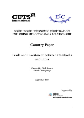 i
SOUTH-SOUTH ECONOMIC COOPERATION
EXPLORING MEKONG-GANGA RELATIONSHIP
Country Paper
Trade and Investment between Cambodia
and India
Prepared by Neak Samsen
& Ouk Chansopheap
September, 2005
Supported by
 