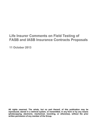 Life Insurer Comments on Field Testing of
FASB and IASB Insurance Contracts Proposals
11 October 2013
All rights reserved. The whole, but no part thereof, of this publication may be
reproduced, stored in a retrieval system, or transmitted, in any form or by any means
(photocopying, electronic, mechanical, recording, or otherwise), without the prior
written permission of any member of the Group.
 