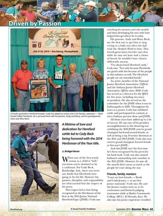 Driven by Passion
A lifetime of love and
dedication for Hereford
cattle led to Cody Beck
being honored with the 2014
Herdsman of the Year title.
by Bridget Beran
When one of the first words
yousay as a child is “bull,”
you know you’re destined to be
a cattleman. For Cody Beck,
Bainbridge, Ind., there was never
any doubt that Herefords were
going to be his life. However his
passion, discipline and responsibility
are what earned him the respect of
his peers.
This respect led to him being
recognized as the Herdsman of the
Year at the 2014 Junior National
Hereford Expo (JNHE). Cody says
watching his mentors and role models
and then developing his own style have
helped him get where he is today.
His parents, Andy and Betsy Beck,
say the best way to get him to stop
crying as a baby was when his dad
read the Hereford World to him. This
fourth-generation breeder says that
while he may not have had a choice
of breed, he wouldn’t have chosen
differently anyway.
“I’ve always loved Hereford cattle,”
Cody says. “Not only because Herefords
are good cattle but because of the people
in this industry as well. The Hereford
people are my extended family.”
An active member of the National
Junior Hereford Association (NJHA)
and the Indiana Junior Hereford
Association (IJHA) since 2000, Cody
has served as a director for the IJHA
for five years, including two years
as president. He also served on the
committee for the JNHE when it was in
Indianapolis in 2010. Throughout his
years as a junior, Cody has exhibited
cattle and participated in contests at
every Indiana preview show and JNHE.
All those years have added up to a lot
of success. He says one of his proudest
accomplishments in the showring was
exhibiting the 2010 JNHE reserve grand
champion bred-and-owned female, as
well as being a top 10 senior showman at
the 2011 and 2013 JNHE. Cody also won
reserve grand champion horned female
at this year’s JNHE.
And this JNHE isn’t the first time
he’s been recognized by his peers for
his hard work. Cody was also named
Indiana’s outstanding state member at
the 2011 JNHE. However, he says all
the awards don’t mean as much as the
people he’s met along the way.
Friends, family, mentors
“I met my best friends — Brady
and Cody Jensen — at my first
junior nationals,” Cody says. He and
the Jensen cousins went on to be
roommates and livestock judging
teammates while at Butler Community
College (BCC), El Dorado, Kan. He
also says his junior experience wouldn’t
A fourth-generation Hereford breeder, Cody has played an active role in his family’s operation — Beck-
Powell Polled Herefords. He is pictured here with his parents, Andy and Betsy, and his grandparents,
Gene and Alice Beck.
A Sweet Family TraditionHereford.org	 September 2014 / 69
 