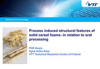 Process induced structural features of
solid cereal foams- in relation to oral
processing
PhD thesis
Syed Ariful Alam
VTT Technical Research Centre of Finland
 