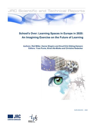School's Over: Learning Spaces in Europe in 2020:
An Imagining Exercise on the Future of Learning
Authors: Riel Miller, Hanne Shapiro and Knud Erik Hilding-Hamann
Editors: Yves Punie, Kirsti Ala-Mutka and Christine Redecker
EUR 23532 EN - 2008
 