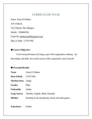 CURRICULUM VITAE
Name- Suraj H Vhatkar
A/P :Chikodi,
Tal :Chikodi, Dist.:Belagavi
Mobile : 7090084746
Email ID :vhatkarsuraj28@gmail.com
Date of Birth : 27/07/1992
● Career Objective:
To be bestperformance by being a part of the organization utilizing my
Knowledge and skills for overall success ofthe organization and of myself.
● Personal Details:
Name : Suraj H Vhatkar
Date of birth : 27/07/1992
Marital status : Single
Gender :Male
Nationality : Indian
Lang. known : Marathi, English, Hindi, Kannada
Hobbies : Reading books and playing cricket and other games.
Experiance :Frisher
 