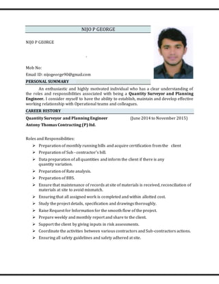 NIJO P GEORGE
NIJ0 P GEORGE
.
Mob No:
Email ID: nijogeorge90@gmail.com
PERSONAL SUMMARY
An enthusiastic and highly motivated individual who has a clear understanding of
the roles and responsibilities associated with being a Quantity Surveyor and Planning
Engineer. I consider myself to have the ability to establish, maintain and develop effective
working relationship with Operational teams and colleagues.
CAREER HISTORY
Quantity Surveyor and Planning Engineer (June 2014 to November 2015)
Antony Thomas Contracting (P) ltd.
Roles and Responsibilities:
 Preparation of monthly running bills and acquire certification from the client
 Preparation of Sub - contractor’s bill.
 Data preparation of all quantities and inform the client if there is any
quantity variation.
 Preparation of Rate analysis.
 Preparation of BBS.
 Ensure that maintenance of records at site of materials is received, reconciliation of
materials at site to avoid mismatch.
 Ensuring that all assigned work is completed and within allotted cost.
 Study the project details, specification and drawings thoroughly.
 Raise Request for Information for the smooth flow of the project.
 Prepare weekly and monthly report and share to the client.
 Support the client by giving inputs in risk assessments.
 Coordinate the activities between various contractors and Sub-contractors actions.
 Ensuring all safety guidelines and safety adhered at site.
 