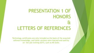 PRESENTATION 1 OF
HONORS
&
LETTERS OF REFERENCES
Technology certificates are only included as the basis of the acquired
software knowledge, and latter versions were learned and used by
on- the-job training (OJT), such as MS Suite.
 