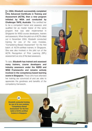 n 2004, Elizabeth successfully completed
the Advanced Certificate in Training and
Assessment (ACTA), then a new program
initiated by WDA and conducted by
Challenger TAFE, Australia. This certified her
to be a competent trainer and assessor, and
qualified her as master trainer of this same
program that was later implemented in
Singapore for WSQ course developers, trainers
and assessors. When the pilot run of ACTA rolled
out in November 2004, Elizabeth conducted
training for one of the core modules,
“Competency-Based Assessment” for the first
batch of ACTA-certified trainers in Singapore.
She was also involved in the pilot run of the
ACTA Recognition of Prior Learning (RPL)
assessment as one of the lead assessors.
To date, Elizabeth has trained and assessed
many trainers, course developers and
industry assessors under the NSRS and
WSQ Frameworks and remains actively
involved in the competency-based learning
scene in Singapore. Those who have attended
her training are convinced of and are able to
appreciate the goodness and benefits of the
competency framework.
I
Elizabeth conducted training
for one of its core modules,
“Competency-Based
Assessment” for the first
batch of ACTA-certified
trainers in Singapore.
“
3
 