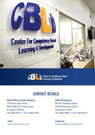 CONTACT DETAILS
Head Office & East Campus:
140 Paya Lebar Road
#06-05/06 AZ @ Paya Lebar
Singapore 409015
Tel: 6339 9272 • Fax: 6222 2370
Central Campus:
Blk 261 Waterloo Street
#04-36 Waterloo Centre
Singapore 180261
Tel: 6285 3669 • Fax: 6285 9515
visit:
www.cbld-center.com
email us:
enquiries@cbld-center.com
 