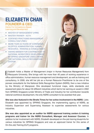 ELIZABETH CHAN
FOUNDER & CEO
Center For Competency-Based
Learning and Development
lizabeth holds a Master of Management (major in Human Resources Management) from
Macquarie University. She brings with her more than 40 years of working experience in
office administration, human resource management and development, as well as training and
consultancy. In 2000, she left her job as a Human Resource Practitioner to be one of the
pioneer consultants for the National Skills Recognition System (NSRS), then a new initiative
by the Ministry of Manpower. She developed functional maps, skills standards and
assessment plans for about 30 different industries which led to her earning an award in 2002
from SPRING Singapore (under Ministry of Trade and Industry) for her contribution towards
national workforce development, the only NSRS consultant to be awarded that year.
E
She was also featured in the Straits Times for her active involvement in the NSRS. Later,
Elizabeth was appointed by SPRING Singapore, the implementing agency of NSRS, as
Industry Supervisor and Supervising Assessor to supervise assessments for various
industries.
She was also appointed as an auditor for NSRS approved training centers & training
programs and trainer for the NSRS Consultant, Manager and Assessor Courses. In
addition to her involvement with NSRS, Elizabeth developed on-the-job training blueprints for
various industries for SPRING Singapore and was an approved trainer for this series of
On-the-Job Training (OJT) programs.
1
• MASTER OF MANAGEMENT (HRM)
• MASTER TRAINER - ACTA
• CERTIFIED PRACTISING MANAGEMENT
CONSULTANT (PMC)
• MORE THAN 40 YEARS OF EXPERIENCE
IN OFFICE ADMINISTRATION, HUMAN
RESOURCE, TRAINING & CONSULTANCY
• AWARD WINNER FOR CONTRIBUTION TO
NATIONAL WORKFORCE DEVELOPMENT
BY SPRING SINGAPORE (2002) UNDER
THE NATIONAL SKILLS RECOGNITION
SYSTEM
 