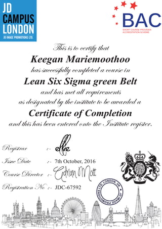 BACSHORT COURSE PROVIDER
ACCREDITATION SCHEME
CAMPUS
JD
LONDONJD IMAGE PROMOTIONS LTD.
This is to certify that
Keegan Mariemoothoo
has successfully completed a course in
Lean Six Sigma green Belt
and has met all requirements
as designated by the institute to be awarded a
Certificate of Completion
and this has been entered onto the Institute register.
Registrar :-
Issue Date :- 7th October, 2016
Course Director :-
Registration No :- JDC-67592
JDIM
AGEPROM
O
TIONSLTD
. LONDON.
U
K
 