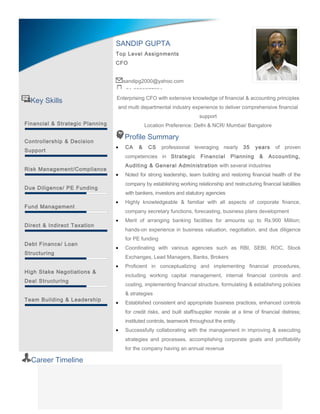 Key Skills
Financial & Strategic Planning
Controllership & Decision
Support
Risk Management/Compliance
Due Diligence/ PE Funding
Fund Management
Direct & Indirect Taxation
Debt Finance/ Loan
Structuring
High Stake Negotiations &
Deal Structuring
Team Building & Leadership
Enterprising CFO with extensive knowledge of financial & accounting principles
and multi departmental industry experience to deliver comprehensive financial
support
Location Preference: Delhi & NCR/ Mumbai/ Bangalore
Profile Summary
• CA & CS professional leveraging nearly 35 years of proven
competencies in Strategic Financial Planning & Accounting,
Auditing & General Administration with several industries
• Noted for strong leadership, team building and restoring financial health of the
company by establishing working relationship and restructuring financial liabilities
with bankers, investors and statutory agencies
• Highly knowledgeable & familiar with all aspects of corporate finance,
company secretary functions, forecasting, business plans development
• Merit of arranging banking facilities for amounts up to Rs.900 Million;
hands-on experience in business valuation, negotiation, and due diligence
for PE funding
• Coordinating with various agencies such as RBI, SEBI, ROC, Stock
Exchanges, Lead Managers, Banks, Brokers
• Proficient in conceptualizing and implementing financial procedures,
including working capital management, internal financial controls and
costing, implementing financial structure, formulating & establishing policies
& strategies
• Established consistent and appropriate business practices, enhanced controls
for credit risks, and built staff/supplier morale at a time of financial distress;
instituted controls, teamwork throughout the entity
• Successfully collaborating with the management in improving & executing
strategies and processes, accomplishing corporate goals and profitability
for the company having an annual revenue
Career Timeline
SANDIP GUPTA
Top Level Assignments
CFO
sandipg2000@yahoo.com
+91-9830077031
 