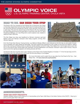 the united states olympic committee	
September 16-30, 2015	 1
Team USA Shop Discounts
Resident athletes receive a 20% discount on merchandise at the Team USA Shop in the Visitor Center at the CVOTC. Stop by to
pick up some great Team USA gear!
ANNOUNCEMENTS.
The Road to Rio Tour stopped at the B Street Pier in downtown San Diego
on Saturday, September 5 and Sunday, September 6 to build excitement for
the upcoming Olympic & Paralympic Games, which are both now less than
a year away. This was the second stop of the Road to Rio Tour presented
by Liberty Mutual Insurance and was held in conjunction with the U.S. Sand
Sculpting Challenge, so it was fitting that a sand sculpture was created to
welcome Team USA fans.
The San Diego tour stop was headlined by Olympic champion gymnast
Nastia Liukin and Olympic champion diver Greg Louganis, among other
Olympic legends.
From the Chula Vista Olympic Training Center, Lex Gillette & Wesley Williams were featured on the first day as were javelin thrower
Cyrus Hostetler and rugby athlete Bui Baravilala. They each started their appearance with a Q&A on the long jump platform, talking
about their training and eating habits as well their favorite athletic moment to date. Perry Baker from men’s rugby came out to the
tour on the second day, joining water polo Olympian Courtney Mathewson and Olympic champion rower Susan Francia. They all
spent some time signing autographs and taking pictures with fans.
The Road to Rio Tour touches down next in Boston at the Head of the Charles Regatta on October 17-18 for the last stop of 2015.
The Road to Rio Tour will resume in 2016 with the first stop being in Los Angeles.
For more information and to watch the re-cap video from the Road to Rio Tour – San
Diego stop, visit www.TeamUSA.org/RoadtoRio.
Road to Rio. San Diego Tour Stop
 