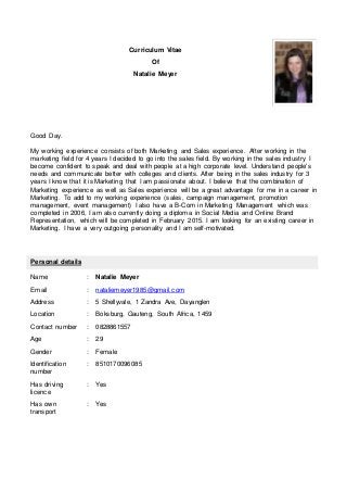 Curriculum Vitae
Of
Natalie Meyer
Good Day.
My working experience consists of both Marketing and Sales experience. After working in the
marketing field for 4 years I decided to go into the sales field. By working in the sales industry I
become confident to speak and deal with people at a high corporate level. Understand people's
needs and communicate better with colleges and clients. After being in the sales industry for 3
years I know that it is Marketing that I am passionate about. I believe that the combination of
Marketing experience as well as Sales experience will be a great advantage for me in a career in
Marketing. To add to my working experience (sales, campaign management, promotion
management, event management) I also have a B-Com in Marketing Management which was
completed in 2006, I am also currently doing a diploma in Social Media and Online Brand
Representation, which will be completed in February 2015. I am looking for an existing career in
Marketing. I have a very outgoing personality and I am self-motivated.
Personal details
Name : Natalie Meyer
Email : nataliemeyer1985@gmail.com
Address : 5 Shellyvale, 1 Zandra Ave, Dayanglen
Location : Boksburg, Gauteng, South Africa, 1459
Contact number : 0828861557
Age : 29
Gender : Female
Identification
number
: 8510170096085
Has driving
licence
: Yes
Has own
transport
: Yes
 