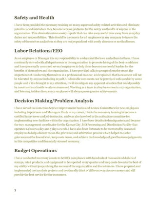 3
Safety and Health
I have been provided the necessary training on many aspects of safety related activities and eliminate
potential accidents before they become serious problems for the safety and health of anyone in the
organization. This eliminates unnecessary reports that can take away useful time away from everyday
duties and responsibilities. This should be a concern for all employees in any company to insure the
safety of themselves and others so they are not jeopardized with costly absences or medical issues.
Labor Relations/EEO
As an employee or Manager it is my responsibility to understand the laws and adhere to them. I have
continually strived with all departments in the organization to promote hiring of the best candidates
and have personally mentored several employees to help them become successful leaders for the
benefits of themselves and the organization. I have provided talks to groups of employees on the
importance of conducting themselves in a professional manner, and explained that harassment will not
be tolerated by anyone including myself. Undesirable comments can be perceived unfavorable by some
people and if it is brought to my attention, I will investigate any apparent situation that could possibly
be construed as a hostile work environment. Working as a team is a key to success in any organization,
and listening to ideas from every employee will always prove greater achievements.
Decision Making/Problem Analysis
I have served on numerous Service Improvement Teams and Review Committees for new employees
including Supervisors and Managers. Early in my career, I took the necessary training to become a
certified interviewer and job instructor, and was also involved in the activation committee for
implementing new facilities within the organization. I have been detailed to headquarters and became
the tray management coordinator for the Kansas City, MO Processing and Distribution Facility that
operates 24 hours a day and 7 days a week. I have also been fortunate to be mentored by seasoned
employees to help educate me on the grievance and arbitration process which helped me solve
grievances at the lowest level, keep costs down, and achieve the knowledge of good business judgments
in this competitive and financially stressed economy.
Budget Operations
I have conducted inventory counts to be SOX compliance with hundreds of thousands of dollars of
stamps, retail products, and equipment to be reported every quarter and keep costs down to the best of
my ability without jeopardizing the success of the organization and its customers. I have prepared and
implemented cost analysis projects and continually think of different ways to save money and still
provide the best service for the customers.
 