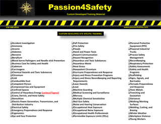 Passion4Safety
Custom Developed Training Material
518-588-6916 www.passion4safety.com
Accident Investigation
Ammonia
Arsenic
Asbestos
Benzene
Beryllium
Blood borne Pathogens and Needle stick Prevention
Business Case for Safety and Health
Cadmium
Carcinogens
Chemical Hazards and Toxic Substances
Chromium
Cold
Combustible Dust
Competent Person
Compressed Gas and Equipment
Confined Spaces
Control of Hazardous Energy (Lockout/Tagout)
Crane, Derrick, and Hoist Safety
Demolition
Electric Power Generation, Transmission, and
Distribution Industry
Electrical Safety
Emergency Preparedness and Response
Ergonomics
Eye and Face Protection
Fall Protection
Fire Safety
Floods
Hand and Power Tools
Hazard Communication
Hazard Recognition
Hazardous and Toxic Substances
Hazardous Waste
Heat Stress
Hexavalent Chromium
Hurricane Preparedness and Response
Injury and Illness Prevention Programs
Injury and Illness Recordkeeping and Reporting
Requirements
Laser Hazards
Lead
Machine Guarding
Medical Screening and Surveillance
Mercury
Multiple Chemical Sensitivities
Nail Gun Safety
Noise and Hearing Conservation
Occupational Heat Exposure
Occupational Noise Exposure
Occupational Health Professionals
Permissible Exposure Limits (PELs)
Personal Protective
Equipment (PPE)
Powered Industrial
Trucks
Process Safety
Management
Recordkeeping
Respiratory Protection
Safety Assessments
Safety and Health
Programs
Scaffolding
Signs, Signals, and
Barricades
Tornado Preparedness
and Response
Toxic Metals
Trenching and
Excavation
Variances
Walking/Working
Surfaces
Welding, Cutting, and
Brazing
Winter Weather
Workplace Violence
Young Workers
CUSTOM DEVELOPED SITE SPECIFIC TRAINING
 