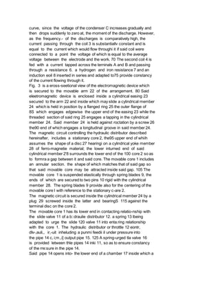 curve, since the voltage of the condenser C increases gradually and
then drops suddenly to zero at, the moment of the discharge. However,
as the frequency.- of the discharges is comparatively high, the
current passing through the coil 3 is substantiallv constant and is
equal to the current which would flow throughi it if said coil were
connected to a point the voltage of which is equal to the average
voltage between the electrode and the work. 70 The second coil 4 is
fed with a current tapped across the terninals A and B and passing
through a resistance 6. a hydrogen and iron resistance 7 and an
induction eoil 8 inserted in series and adapted to75 provide constancy
of the current flowing through it.
Fig. 3 is a eross-seetional view of the electromagnetic device which
is secured to the movable arm 22 of the arrangement. 80 Said
eleetromagnetic device is enclosed inside a cylindrical easing 23
secured to the arm 22 and inside which may slide a cylindrical member
24 which is held in position by a flanged ring 25 the outer flange of
8S which engages edgewise the upper end of the easing 23 while the
threaded section of said ring 25 engages a tapping in the cylindrical
member 24. Said member 24 is held against roctation by a screw 26
the90 end of which engages a longitudinal groove in said member 24.
The magnetic circuit controlling the hydraulic distributor described
hereinafter, includes a stationary core 2, the95 upper end of whiih
assumes the shape of a disc 27 hearingi on a cylindrical yoke member
28 of ferro-magnetie material; the lower inturned end of said
cylindrical member 2'8 surrounds the lower end of the 100 core 2 so as
to formra a gap between it and said core. The movable core 1 includes
an annular section. the shape of which matches that of said gap so
that said movable core may be attracted inside said gap. 105 The
movable core 1 is suspended elastically through spring blades 9, the
ends of which are secured to two pins 10 rigid with the cylindrical
member 28. The spring blades 9 provide also for the centering of the
movable core I with reference to the stationary c-are 2.
The magnetic circuit is secured inside the cylindrical member 24 by a
plug 29 screwed inside the latter and bearingS 115 against the
terminal disc on the core 2.
The movable core 1 has its lower end in contacting relatio-nship with
the slide valve 11 of a b::draulie distributor 12. a spring 13 lbeing
adapted to urge the slide 120 valve 11 into enta.ring relationship
with the core 1. The hydraulic distributor or throttle 12 eontr,
dIv-,auli,, ir,-uit inheluding a punmi feedii il under pressure into
the pipe 14 c, i;m.,i] output pipe 15. 125 A spring-urged tla valve 16
is provided letween thle pipes 14 inki 11, so as to ensure constancy
of the rre:sure in the pipe 14.
Said pipe 14 opens into- the lower end of a chamber 17 inside which a
 