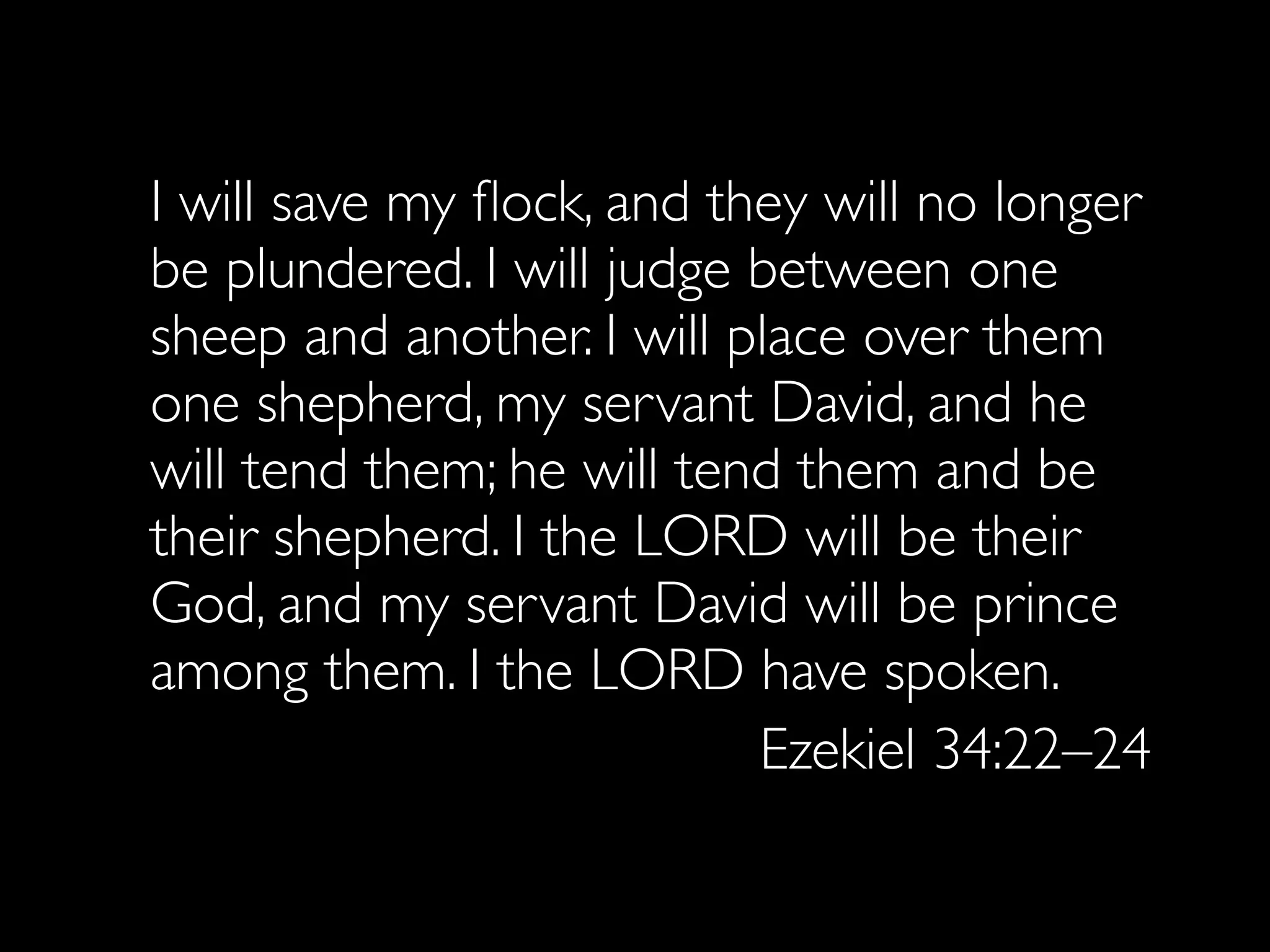 I will save my ﬂock, and they will no longer
be plundered. I will judge between one
sheep and another. I will place over them
one shepherd, my servant David, and he
will tend them; he will tend them and be
their shepherd. I the LORD will be their
God, and my servant David will be prince
among them. I the LORD have spoken.
                           Ezekiel 34:22–24
 