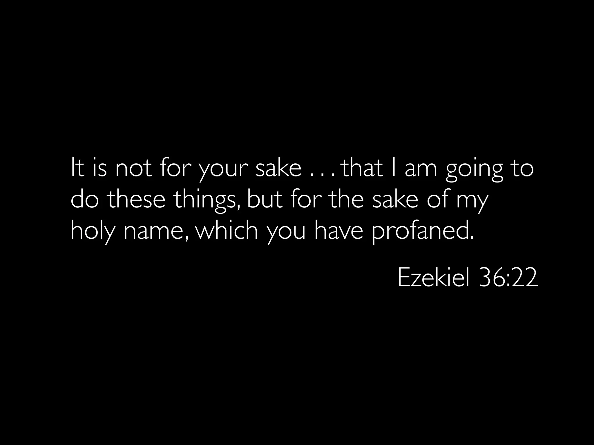 It is not for your sake . . . that I am going to
do these things, but for the sake of my
holy name, which you have profaned.
                                 Ezekiel 36:22
 