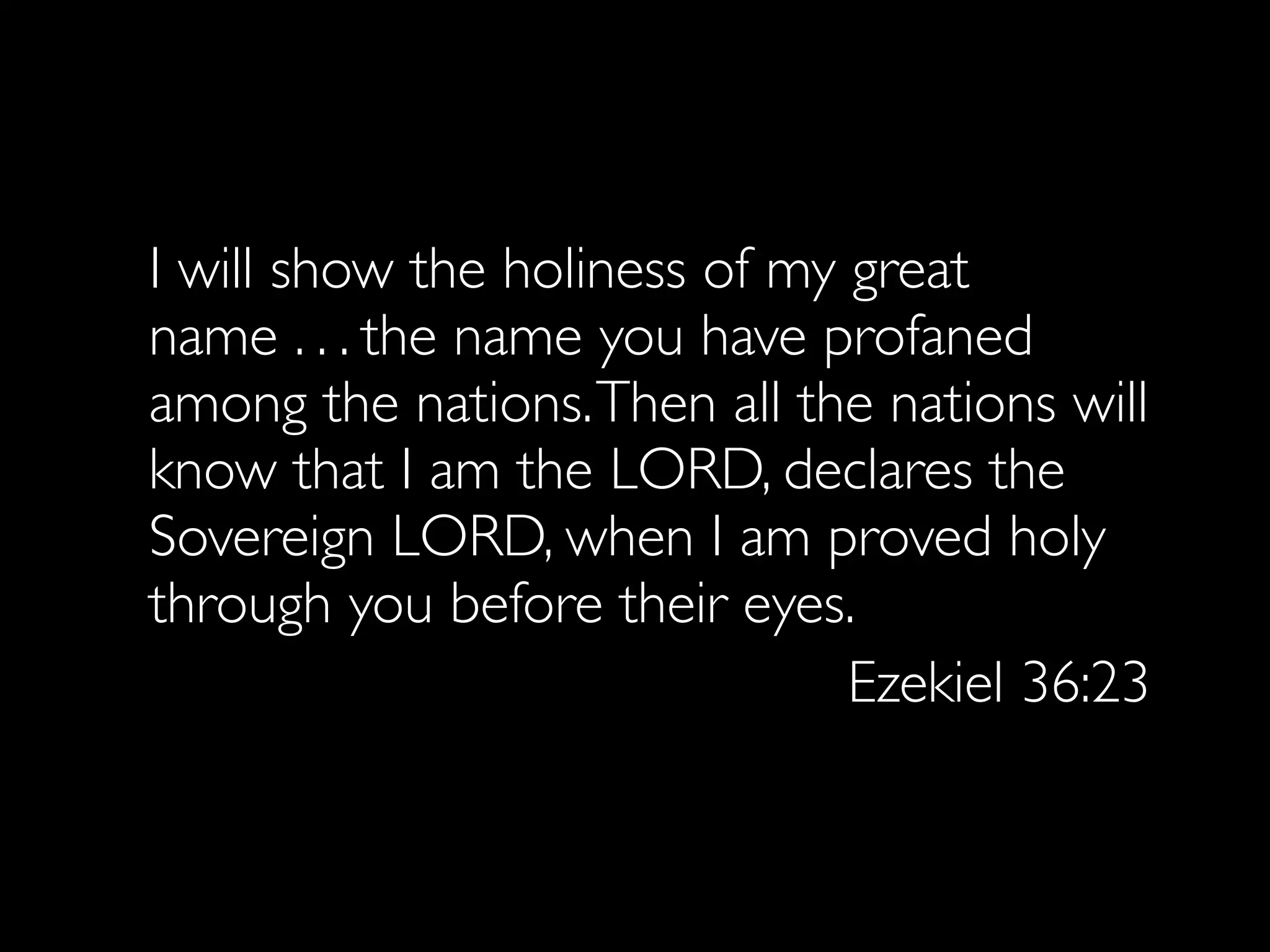 I will show the holiness of my great
name . . . the name you have profaned
among the nations. Then all the nations will
know that I am the LORD, declares the
Sovereign LORD, when I am proved holy
through you before their eyes.
                               Ezekiel 36:23
 