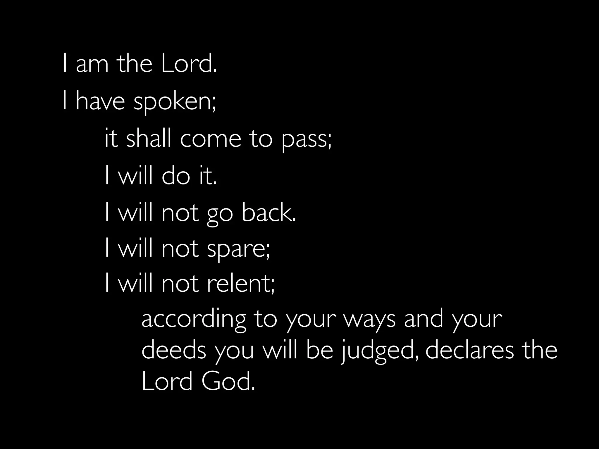 I am the Lord.
   I have spoken;
  	

 it shall come to pass;
  	

 I will do it.
  	

 I will not go back.
	

 I will not spare;
	

 I will not relent;
           according to your ways and your
           deeds you will be judged, declares the
           Lord God.
 