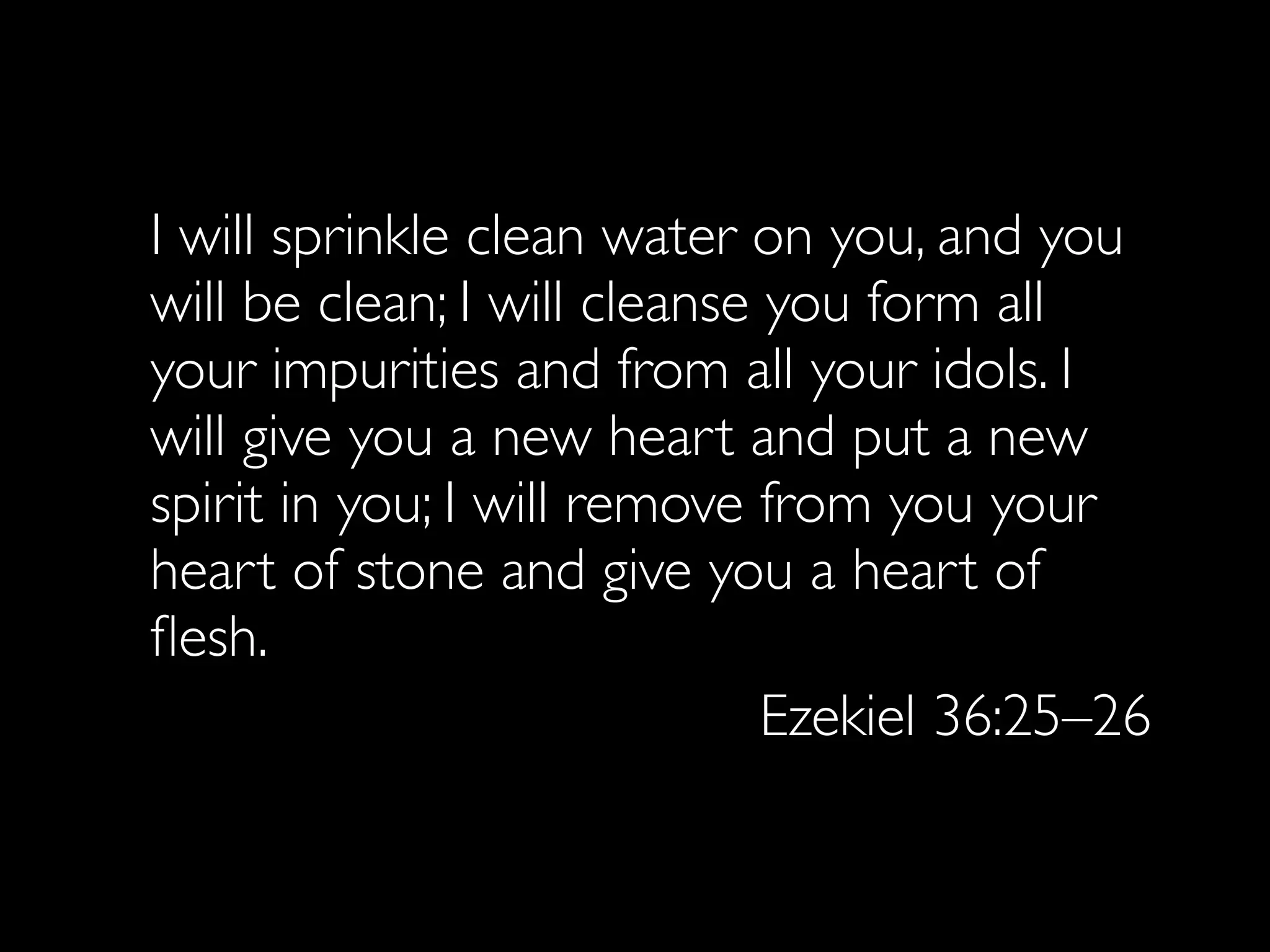 I will sprinkle clean water on you, and you
will be clean; I will cleanse you form all
your impurities and from all your idols. I
will give you a new heart and put a new
spirit in you; I will remove from you your
heart of stone and give you a heart of
ﬂesh.
                              Ezekiel 36:25–26
 