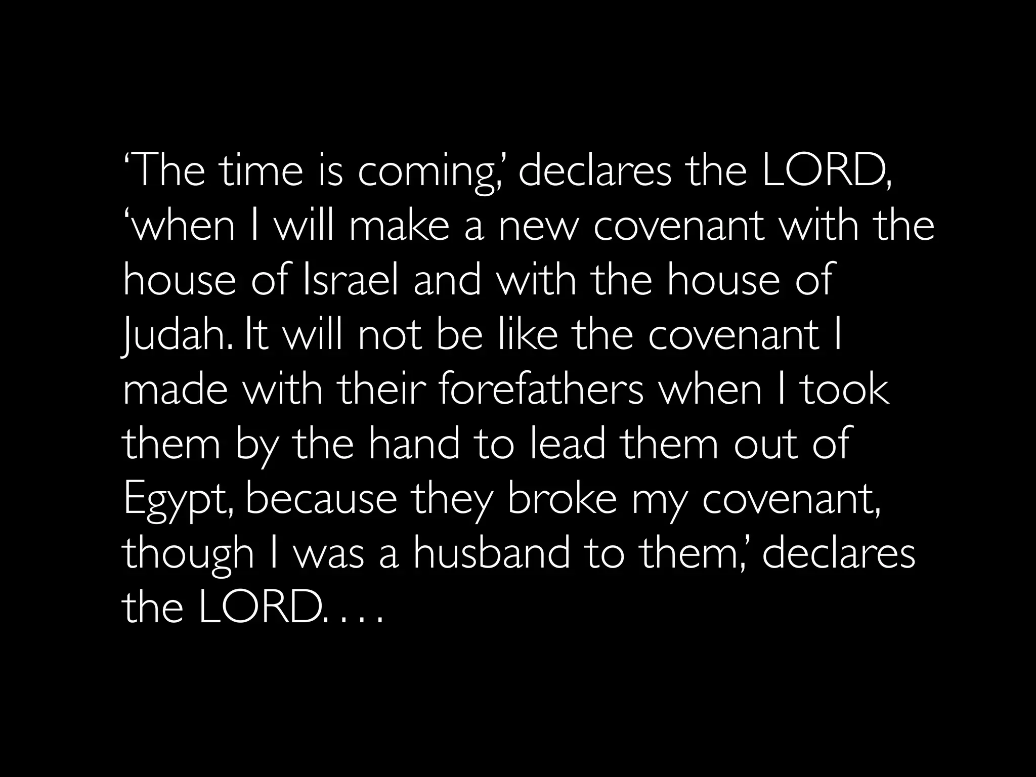 ‘The time is coming,’ declares the LORD,
‘when I will make a new covenant with the
house of Israel and with the house of
Judah. It will not be like the covenant I
made with their forefathers when I took
them by the hand to lead them out of
Egypt, because they broke my covenant,
though I was a husband to them,’ declares
the LORD. . . .
 
