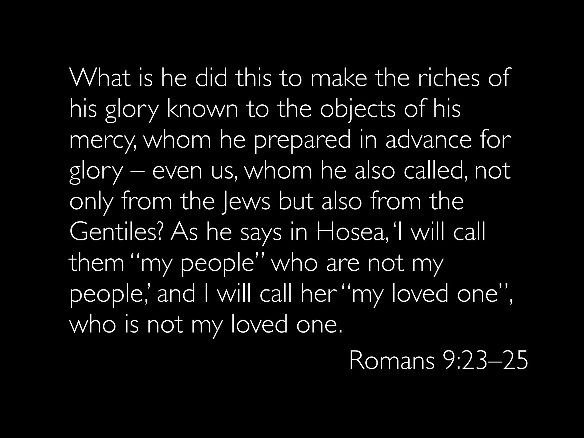 What is he did this to make the riches of
his glory known to the objects of his
mercy, whom he prepared in advance for
glory – even us, whom he also called, not
only from the Jews but also from the
Gentiles? As he says in Hosea, ‘I will call
them “my people” who are not my
people,’ and I will call her “my loved one”,
who is not my loved one.
                              Romans 9:23–25
 