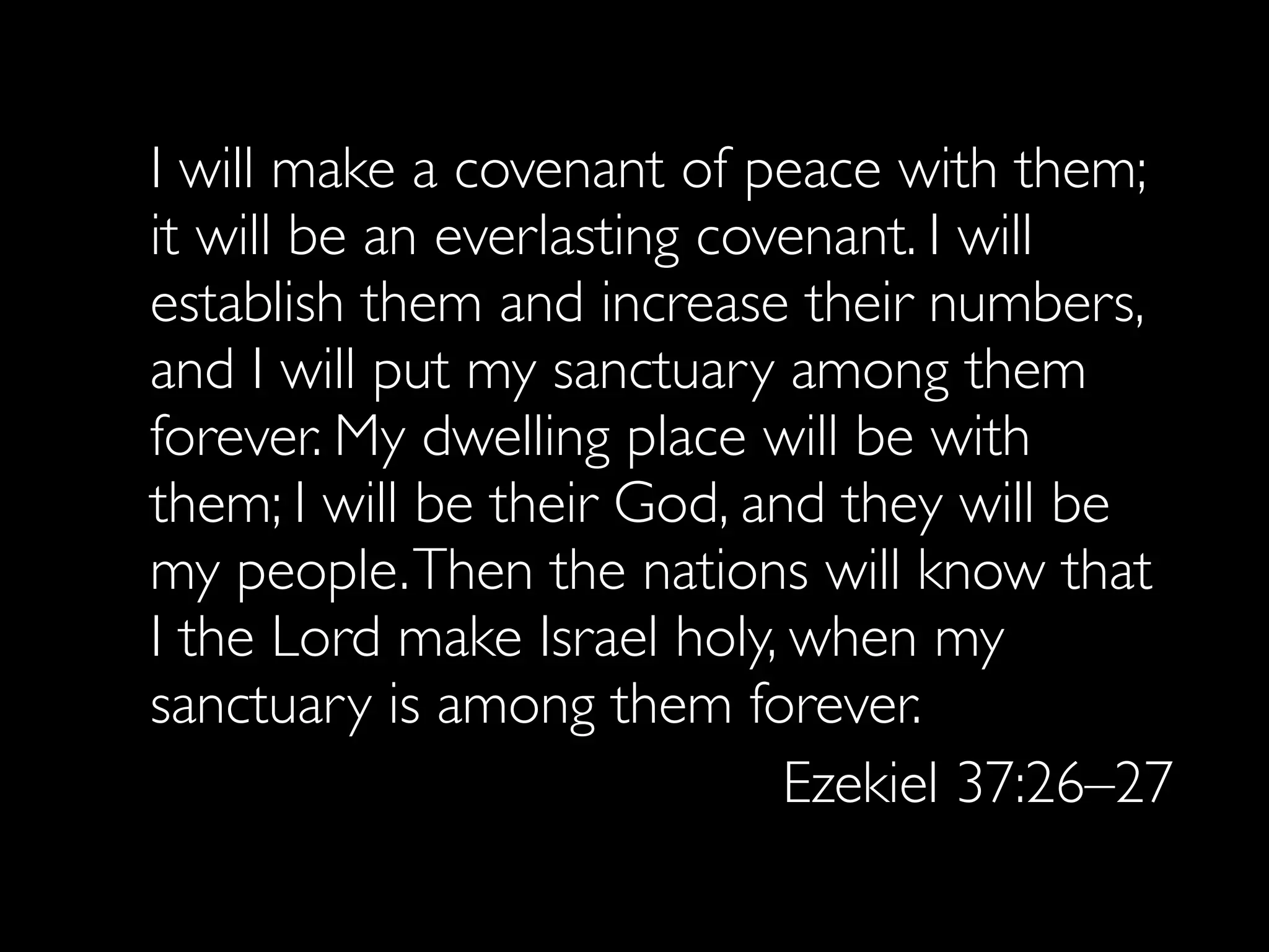 I will make a covenant of peace with them;
it will be an everlasting covenant. I will
establish them and increase their numbers,
and I will put my sanctuary among them
forever. My dwelling place will be with
them; I will be their God, and they will be
my people. Then the nations will know that
I the Lord make Israel holy, when my
sanctuary is among them forever.
                             Ezekiel 37:26–27
 