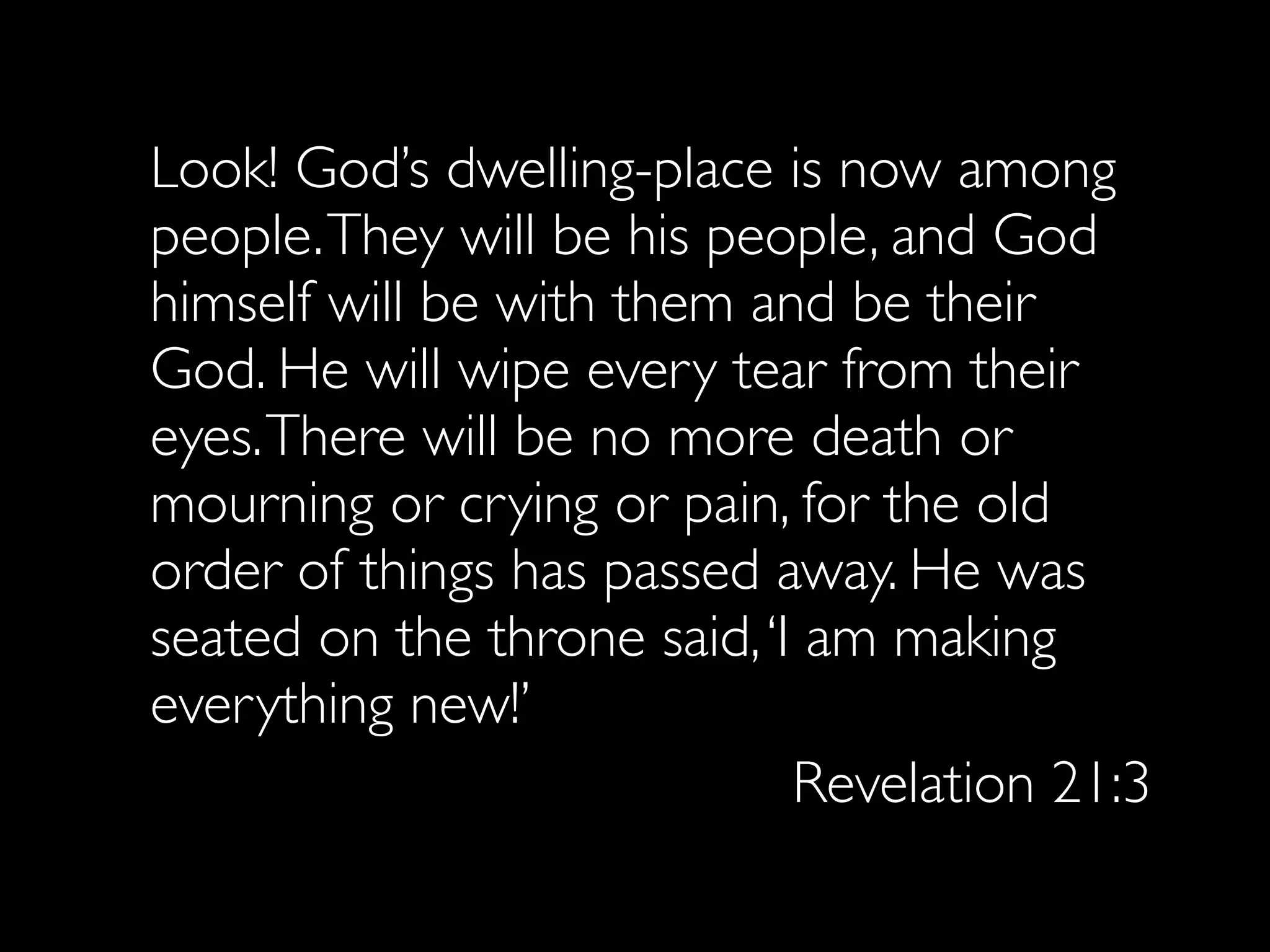 Look! God’s dwelling-place is now among
people. They will be his people, and God
himself will be with them and be their
God. He will wipe every tear from their
eyes. There will be no more death or
mourning or crying or pain, for the old
order of things has passed away. He was
seated on the throne said, ‘I am making
everything new!’
                             Revelation 21:3
 